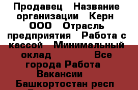 Продавец › Название организации ­ Керн, ООО › Отрасль предприятия ­ Работа с кассой › Минимальный оклад ­ 14 000 - Все города Работа » Вакансии   . Башкортостан респ.,Баймакский р-н